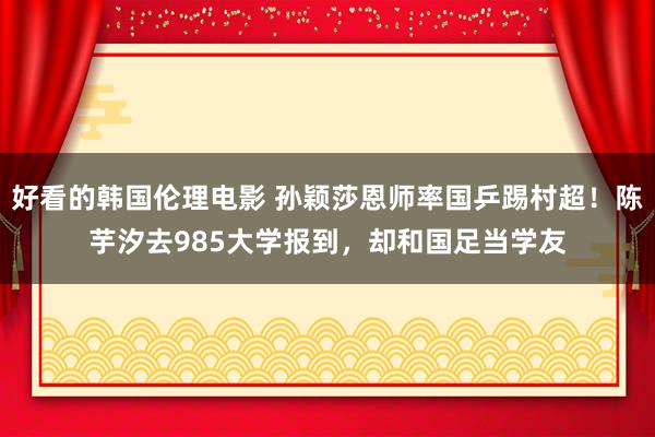 好看的韩国伦理电影 孙颖莎恩师率国乒踢村超！陈芋汐去985大学报到，却和国足当学友