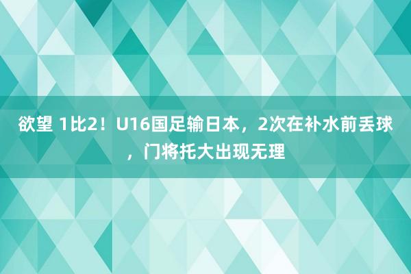 欲望 1比2！U16国足输日本，2次在补水前丢球，门将托大出现无理