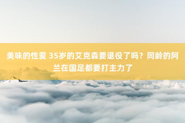 美味的性爱 35岁的艾克森要退役了吗？同龄的阿兰在国足都要打主力了