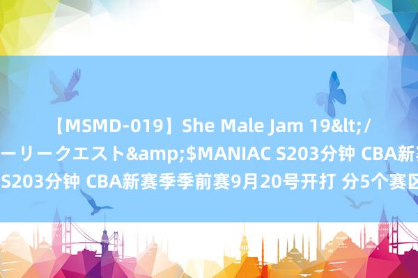 【MSMD-019】She Male Jam 19</a>2008-08-04グローリークエスト&$MANIAC S203分钟 CBA新赛季季前赛9月20号开打 分5个赛区同期进行