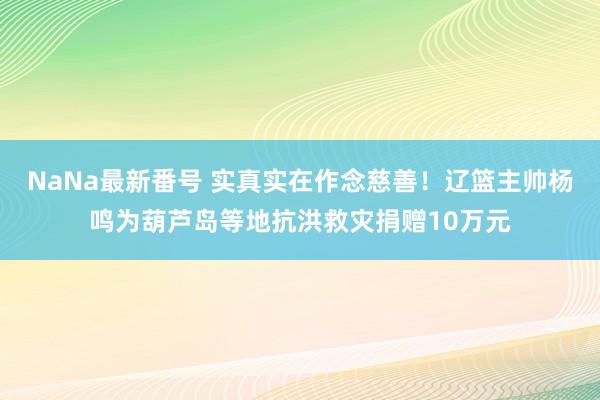 NaNa最新番号 实真实在作念慈善！辽篮主帅杨鸣为葫芦岛等地抗洪救灾捐赠10万元