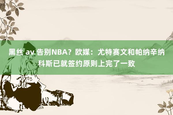 黑丝 av 告别NBA？欧媒：尤特赛文和帕纳辛纳科斯已就签约原则上完了一致