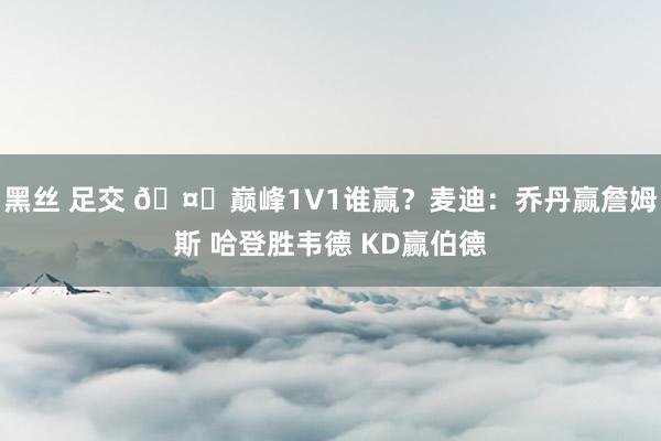 黑丝 足交 ?巅峰1V1谁赢？麦迪：乔丹赢詹姆斯 哈登胜韦德 KD赢伯德