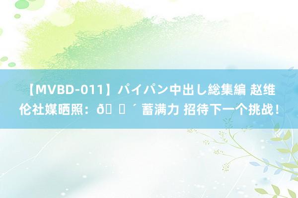 【MVBD-011】パイパン中出し総集編 赵维伦社媒晒照：? 蓄满力 招待下一个挑战！