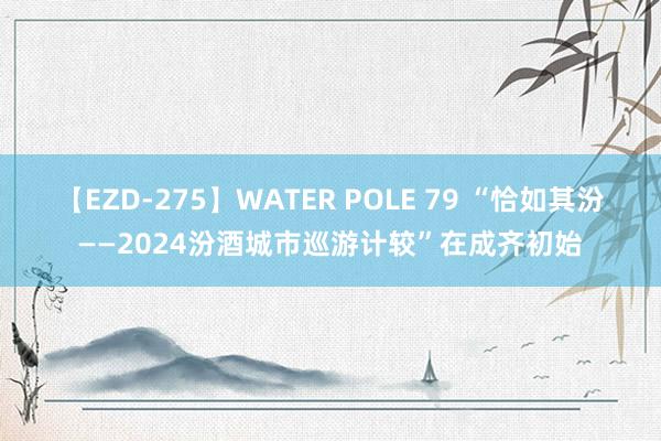 【EZD-275】WATER POLE 79 “恰如其汾——2024汾酒城市巡游计较”在成齐初始