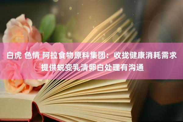 白虎 色情 阿拉食物原料集团：收拢健康消耗需求 提供蜕变乳清卵白处理有沟通