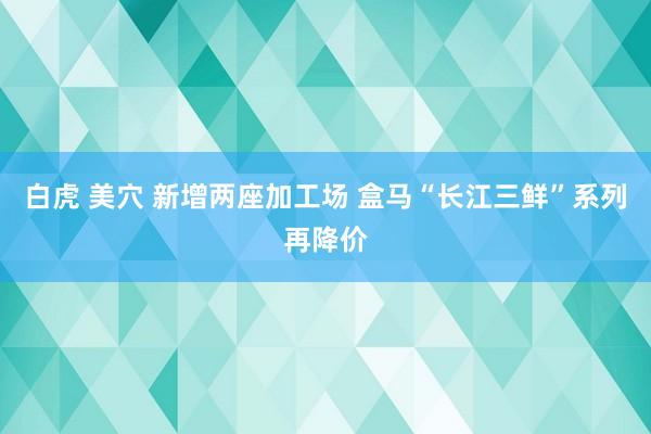 白虎 美穴 新增两座加工场 盒马“长江三鲜”系列再降价