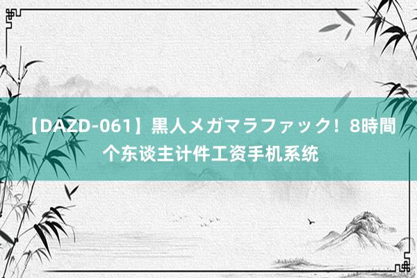 【DAZD-061】黒人メガマラファック！8時間 个东谈主计件工资手机系统