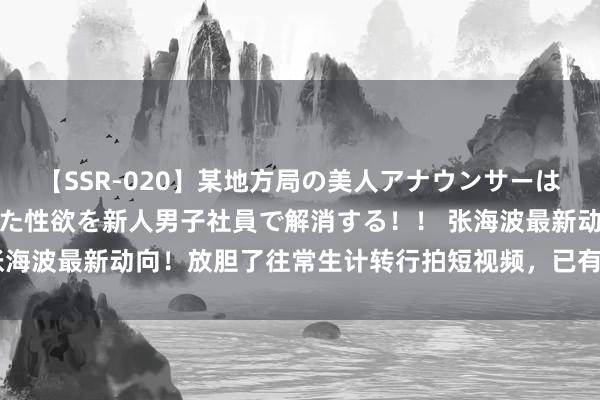 【SSR-020】某地方局の美人アナウンサーは忙し過ぎて溜まりまくった性欲を新人男子社員で解消する！！ 张海波最新动向！放胆了往常生计转行拍短视频，已有专科运营团队