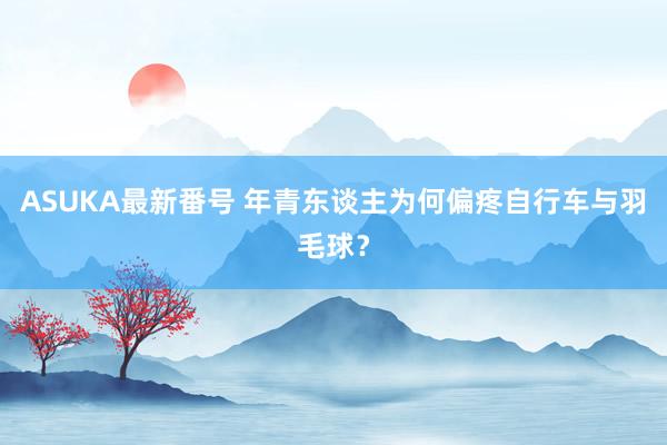 ASUKA最新番号 年青东谈主为何偏疼自行车与羽毛球？