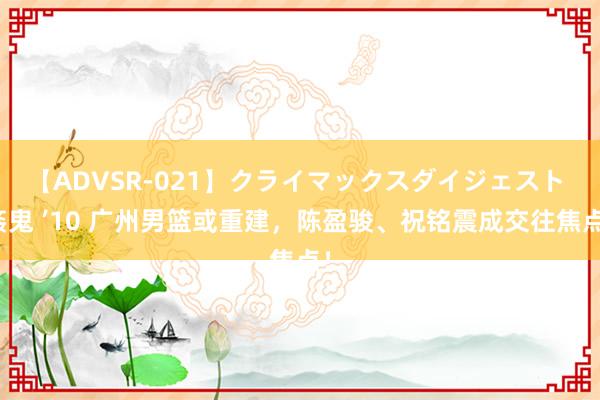 【ADVSR-021】クライマックスダイジェスト 姦鬼 ’10 广州男篮或重建，陈盈骏、祝铭震成交往焦点！