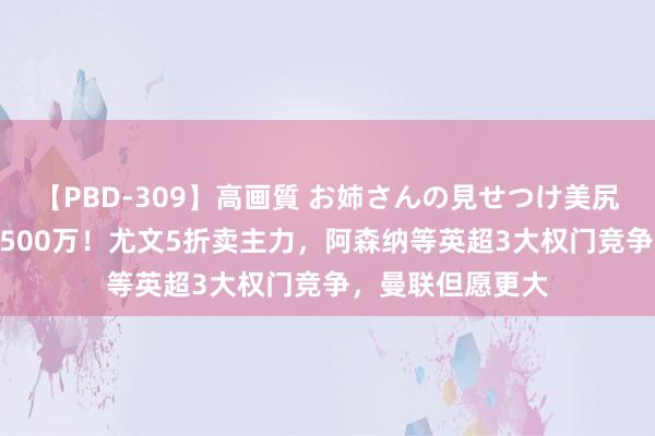 【PBD-309】高画質 お姉さんの見せつけ美尻＆美脚の誘惑 2500万！尤文5折卖主力，阿森纳等英超3大权门竞争，曼联但愿更大