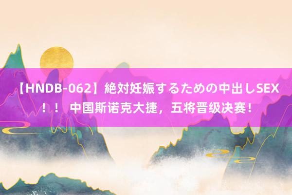 【HNDB-062】絶対妊娠するための中出しSEX！！ 中国斯诺克大捷，五将晋级决赛！