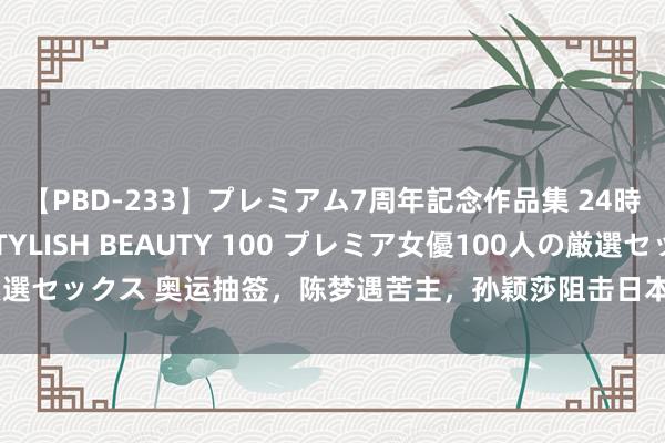 【PBD-233】プレミアム7周年記念作品集 24時間 PREMIUM STYLISH BEAUTY 100 プレミア女優100人の厳選セックス 奥运抽签，陈梦遇苦主，孙颖莎阻击日本，大头保送，樊振东压力大