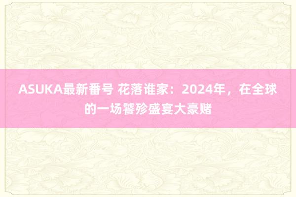 ASUKA最新番号 花落谁家：2024年，在全球的一场饕殄盛宴大豪赌