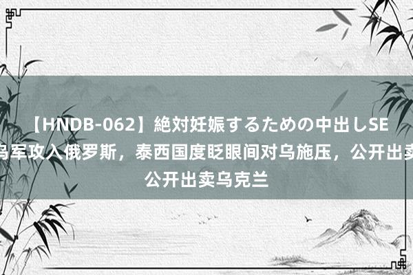 【HNDB-062】絶対妊娠するための中出しSEX！！ 乌军攻入俄罗斯，泰西国度眨眼间对乌施压，公开出卖乌克兰