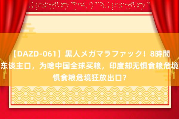 【DAZD-061】黒人メガマラファック！8時間 皆是14亿东谈主口，为啥中国全球买粮，印度却无惧食粮危境狂放出口？