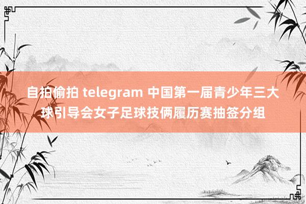 自拍偷拍 telegram 中国第一届青少年三大球引导会女子足球技俩履历赛抽签分组