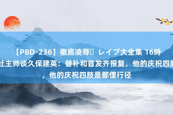 【PBD-236】徹底凌辱・レイプ大全集 16時間 第2集 皇社主帅谈久保建英：替补和首发齐报复，他的庆祝四肢是鄙俚行径