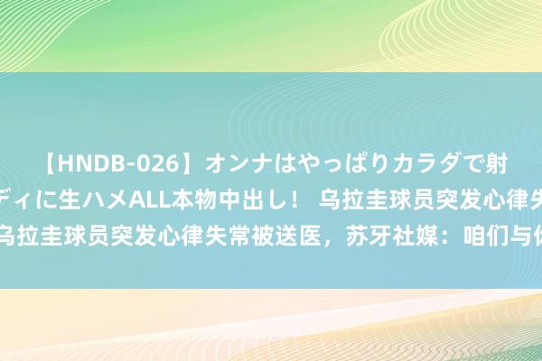 【HNDB-026】オンナはやっぱりカラダで射精する 厳選美巨乳ボディに生ハメALL本物中出し！ 乌拉圭球员突发心律失常被送医，苏牙社媒：咱们与你同在