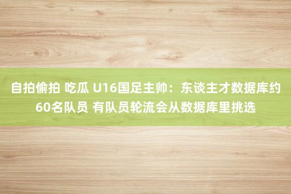 自拍偷拍 吃瓜 U16国足主帅：东谈主才数据库约60名队员 有队员轮流会从数据库里挑选