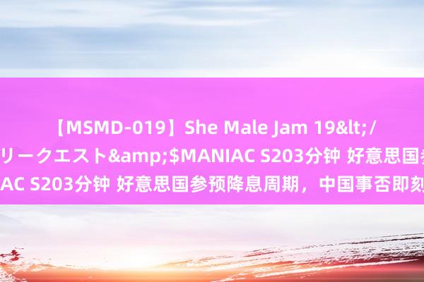 【MSMD-019】She Male Jam 19</a>2008-08-04グローリークエスト&$MANIAC S203分钟 好意思国参预降息周期，中国事否即刻跟进？