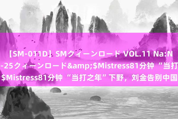 【SM-011D】SMクィーンロード VOL.11 Na:Na</a>2013-06-25クィーンロード&$Mistress81分钟 “当打之年”下野，刘金告别中国银行