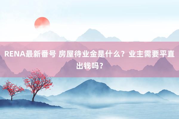 RENA最新番号 房屋待业金是什么？业主需要平直出钱吗？