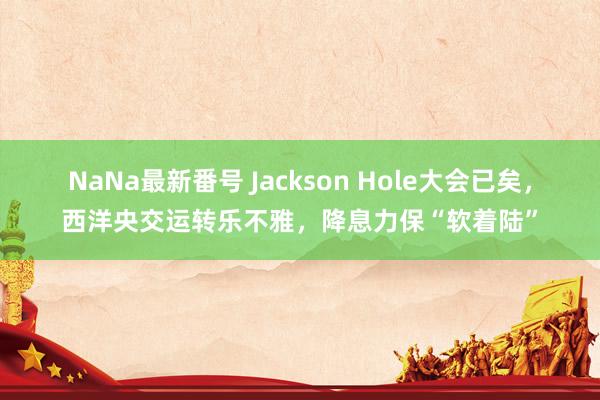 NaNa最新番号 Jackson Hole大会已矣，西洋央交运转乐不雅，降息力保“软着陆”