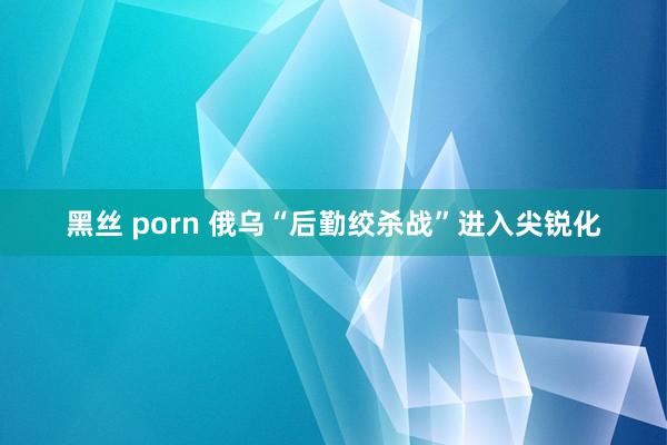 黑丝 porn 俄乌“后勤绞杀战”进入尖锐化