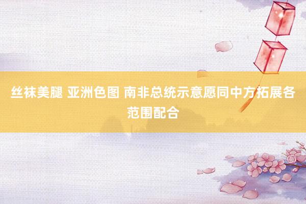 丝袜美腿 亚洲色图 南非总统示意愿同中方拓展各范围配合