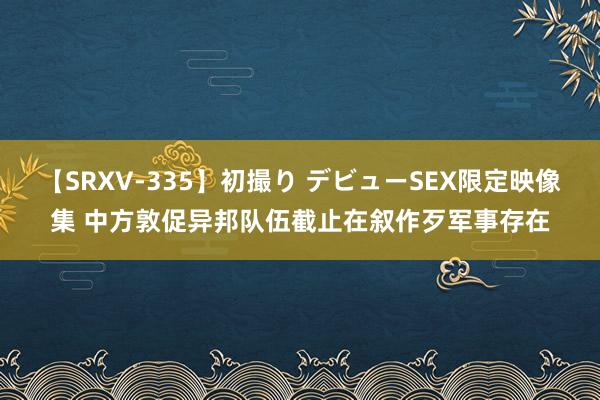 【SRXV-335】初撮り デビューSEX限定映像集 中方敦促异邦队伍截止在叙作歹军事存在