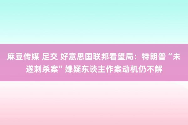 麻豆传媒 足交 好意思国联邦看望局：特朗普“未遂刺杀案”嫌疑东谈主作案动机仍不解