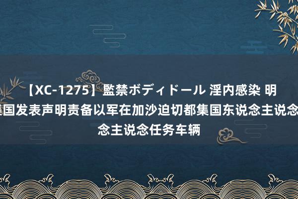 【XC-1275】監禁ボディドール 淫内感染 明日香 都集国发表声明责备以军在加沙迫切都集国东说念主说念任务车辆