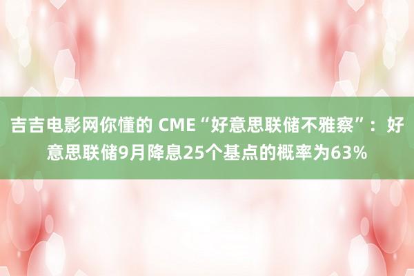 吉吉电影网你懂的 CME“好意思联储不雅察”：好意思联储9月降息25个基点的概率为63%