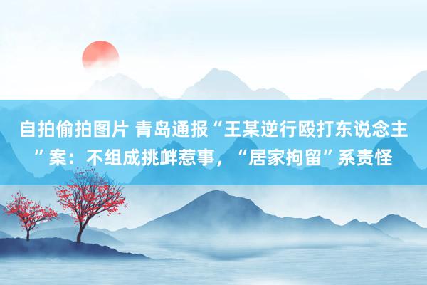 自拍偷拍图片 青岛通报“王某逆行殴打东说念主”案：不组成挑衅惹事，“居家拘留”系责怪