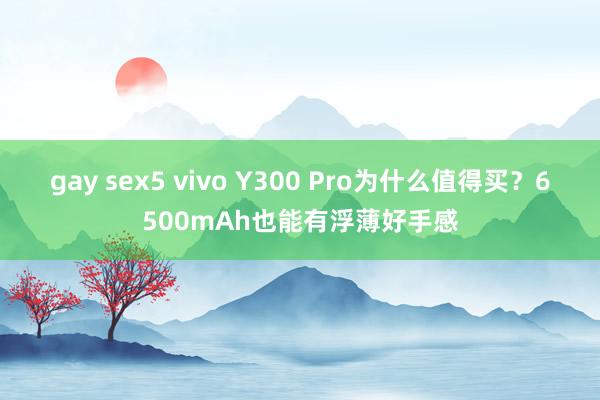 gay sex5 vivo Y300 Pro为什么值得买？6500mAh也能有浮薄好手感