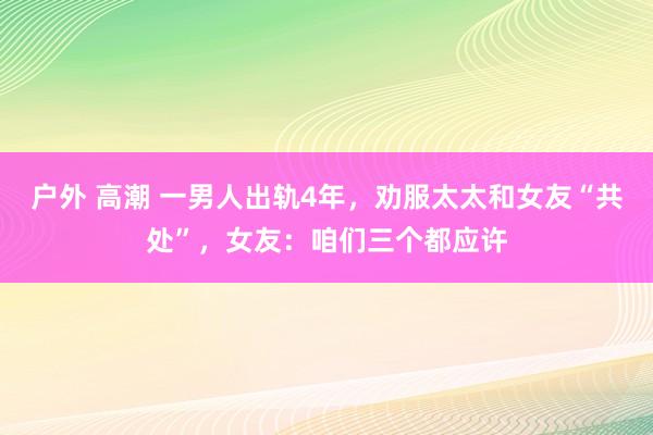 户外 高潮 一男人出轨4年，劝服太太和女友“共处”，女友：咱们三个都应许