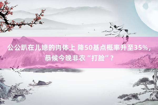 公公趴在儿媳的肉体上 降50基点概率升至35%，恭候今晚非农“打脸”?