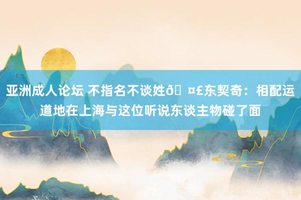 亚洲成人论坛 不指名不谈姓🤣东契奇：相配运道地在上海与这位听说东谈主物碰了面