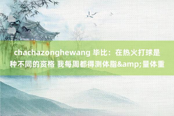 chachazonghewang 毕比：在热火打球是种不同的资格 我每周都得测体脂&量体重