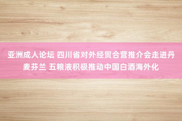 亚洲成人论坛 四川省对外经贸合营推介会走进丹麦芬兰 五粮液积极推动中国白酒海外化