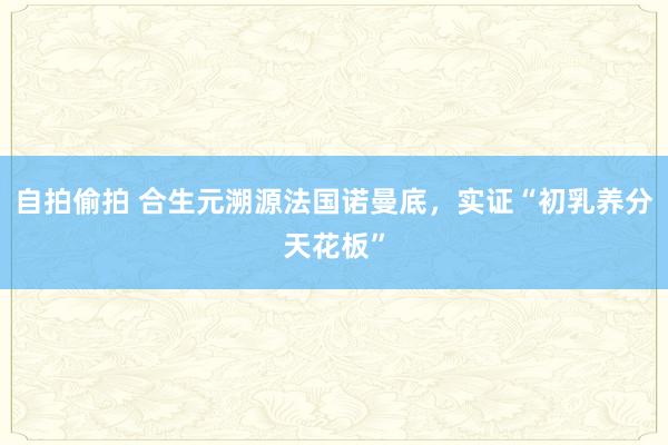 自拍偷拍 合生元溯源法国诺曼底，实证“初乳养分天花板”