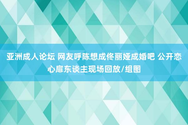 亚洲成人论坛 网友呼陈想成佟丽娅成婚吧 公开恋心扉东谈主现场回放/组图