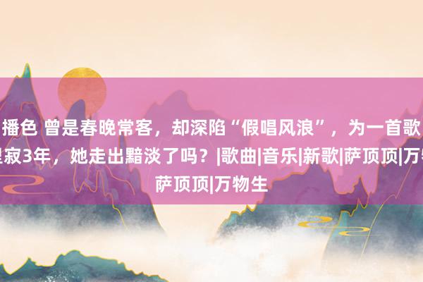 播色 曾是春晚常客，却深陷“假唱风浪”，为一首歌千里寂3年，她走出黯淡了吗？|歌曲|音乐|新歌|萨顶顶|万物生