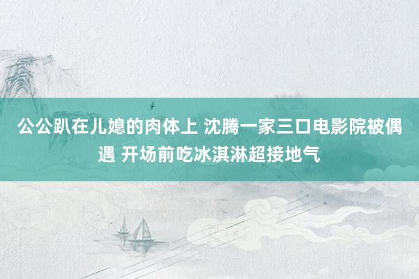 公公趴在儿媳的肉体上 沈腾一家三口电影院被偶遇 开场前吃冰淇淋超接地气