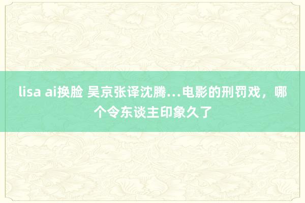 lisa ai换脸 吴京张译沈腾…电影的刑罚戏，哪个令东谈主印象久了