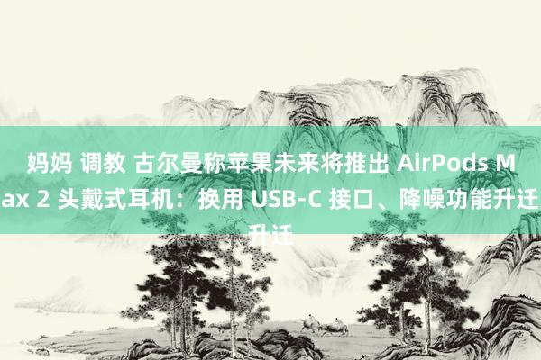 妈妈 调教 古尔曼称苹果未来将推出 AirPods Max 2 头戴式耳机：换用 USB-C 接口、降噪功能升迁