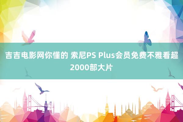 吉吉电影网你懂的 索尼PS Plus会员免费不雅看超2000部大片