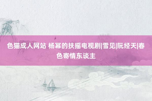 色猫成人网站 杨幂的扶摇电视剧|雪见|阮经天|春色寄情东谈主